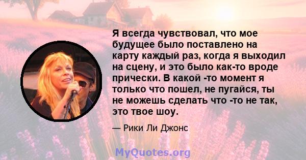 Я всегда чувствовал, что мое будущее было поставлено на карту каждый раз, когда я выходил на сцену, и это было как-то вроде прически. В какой -то момент я только что пошел, не пугайся, ты не можешь сделать что -то не