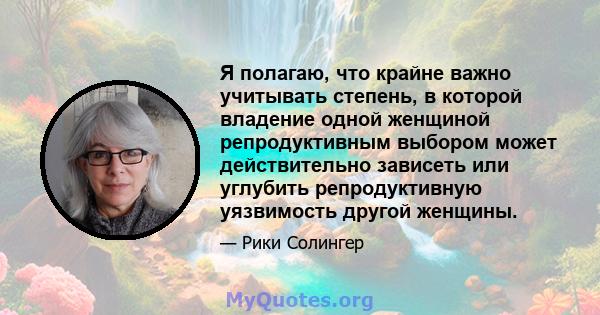 Я полагаю, что крайне важно учитывать степень, в которой владение одной женщиной репродуктивным выбором может действительно зависеть или углубить репродуктивную уязвимость другой женщины.