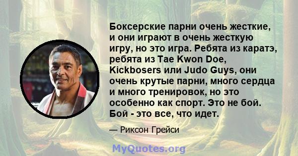 Боксерские парни очень жесткие, и они играют в очень жесткую игру, но это игра. Ребята из каратэ, ребята из Tae Kwon Doe, Kickbosers или Judo Guys, они очень крутые парни, много сердца и много тренировок, но это