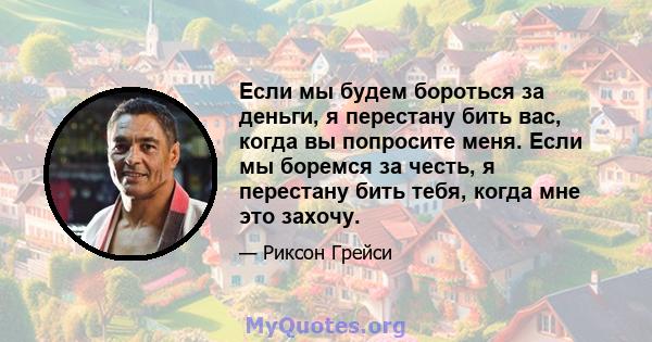 Если мы будем бороться за деньги, я перестану бить вас, когда вы попросите меня. Если мы боремся за честь, я перестану бить тебя, когда мне это захочу.