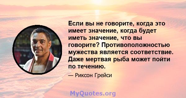 Если вы не говорите, когда это имеет значение, когда будет иметь значение, что вы говорите? Противоположностью мужества является соответствие. Даже мертвая рыба может пойти по течению.