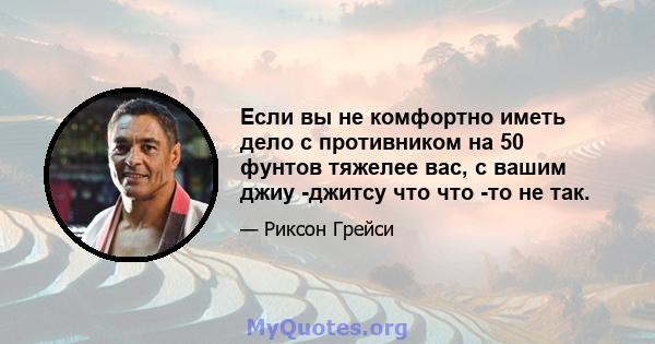 Если вы не комфортно иметь дело с противником на 50 фунтов тяжелее вас, с вашим джиу -джитсу что что -то не так.