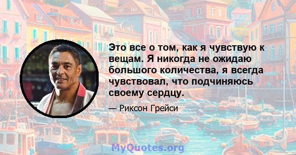 Это все о том, как я чувствую к вещам. Я никогда не ожидаю большого количества, я всегда чувствовал, что подчиняюсь своему сердцу.