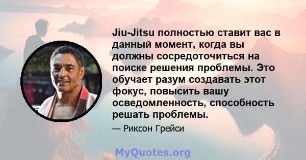 Jiu-Jitsu полностью ставит вас в данный момент, когда вы должны сосредоточиться на поиске решения проблемы. Это обучает разум создавать этот фокус, повысить вашу осведомленность, способность решать проблемы.