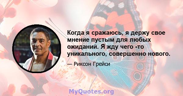 Когда я сражаюсь, я держу свое мнение пустым для любых ожиданий. Я жду чего -то уникального, совершенно нового.