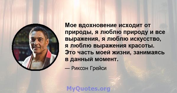 Мое вдохновение исходит от природы, я люблю природу и все выражения, я люблю искусство, я люблю выражения красоты. Это часть моей жизни, занимаясь в данный момент.