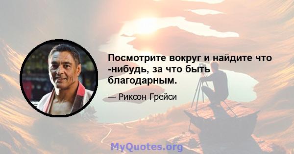 Посмотрите вокруг и найдите что -нибудь, за что быть благодарным.