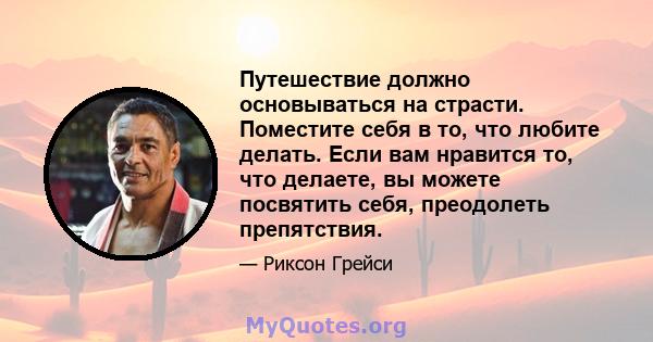 Путешествие должно основываться на страсти. Поместите себя в то, что любите делать. Если вам нравится то, что делаете, вы можете посвятить себя, преодолеть препятствия.