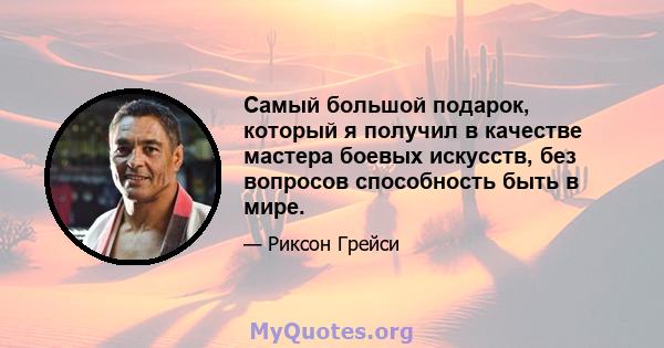 Самый большой подарок, который я получил в качестве мастера боевых искусств, без вопросов способность быть в мире.