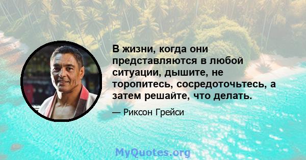 В жизни, когда они представляются в любой ситуации, дышите, не торопитесь, сосредоточьтесь, а затем решайте, что делать.