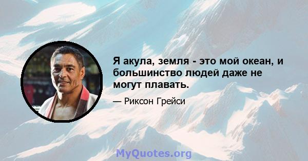 Я акула, земля - ​​это мой океан, и большинство людей даже не могут плавать.