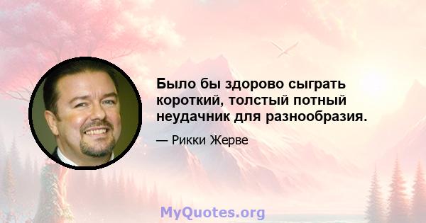 Было бы здорово сыграть короткий, толстый потный неудачник для разнообразия.