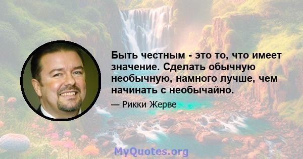 Быть честным - это то, что имеет значение. Сделать обычную необычную, намного лучше, чем начинать с необычайно.