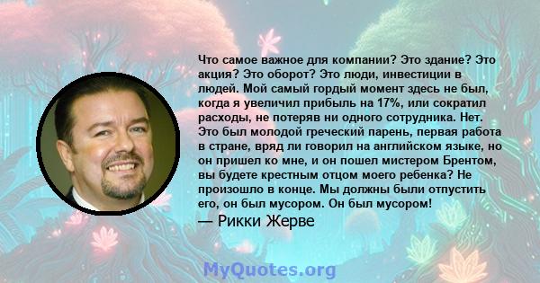 Что самое важное для компании? Это здание? Это акция? Это оборот? Это люди, инвестиции в людей. Мой самый гордый момент здесь не был, когда я увеличил прибыль на 17%, или сократил расходы, не потеряв ни одного