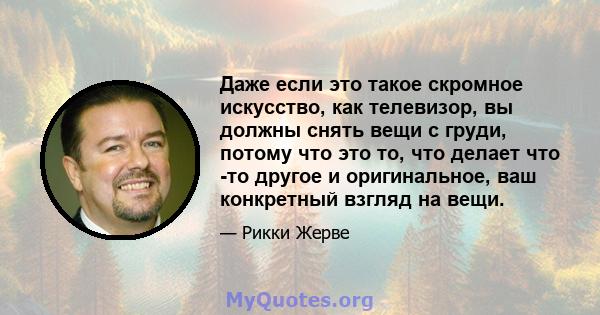 Даже если это такое скромное искусство, как телевизор, вы должны снять вещи с груди, потому что это то, что делает что -то другое и оригинальное, ваш конкретный взгляд на вещи.