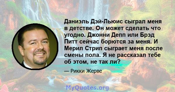 Даниэль Дэй-Льюис сыграл меня в детстве. Он может сделать что угодно. Джонни Депп или Брэд Питт сейчас борются за меня. И Мерил Стрип сыграет меня после смены пола. Я не рассказал тебе об этом, не так ли?