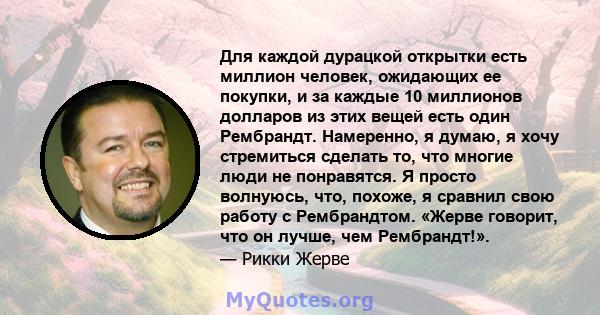 Для каждой дурацкой открытки есть миллион человек, ожидающих ее покупки, и за каждые 10 миллионов долларов из этих вещей есть один Рембрандт. Намеренно, я думаю, я хочу стремиться сделать то, что многие люди не