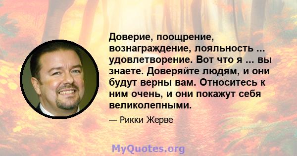 Доверие, поощрение, вознаграждение, лояльность ... удовлетворение. Вот что я ... вы знаете. Доверяйте людям, и они будут верны вам. Относитесь к ним очень, и они покажут себя великолепными.