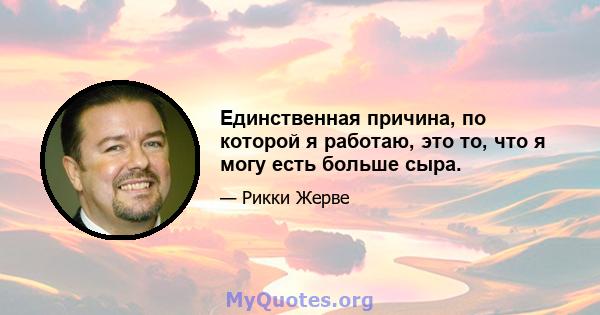 Единственная причина, по которой я работаю, это то, что я могу есть больше сыра.