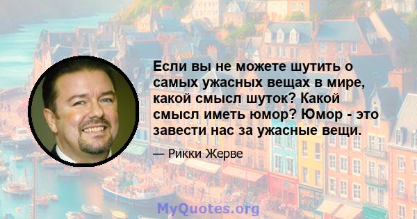 Если вы не можете шутить о самых ужасных вещах в мире, какой смысл шуток? Какой смысл иметь юмор? Юмор - это завести нас за ужасные вещи.