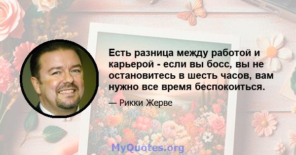 Есть разница между работой и карьерой - если вы босс, вы не остановитесь в шесть часов, вам нужно все время беспокоиться.