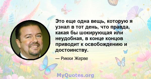 Это еще одна вещь, которую я узнал в тот день, что правда, какая бы шокирующая или неудобная, в конце концов приводит к освобождению и достоинству.