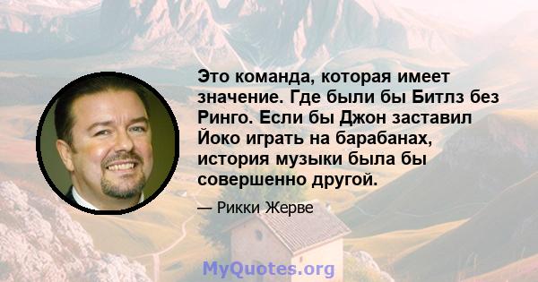 Это команда, которая имеет значение. Где были бы Битлз без Ринго. Если бы Джон заставил Йоко играть на барабанах, история музыки была бы совершенно другой.