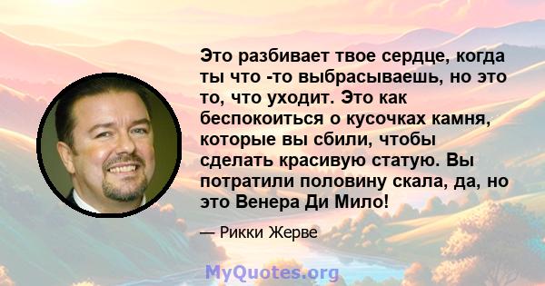 Это разбивает твое сердце, когда ты что -то выбрасываешь, но это то, что уходит. Это как беспокоиться о кусочках камня, которые вы сбили, чтобы сделать красивую статую. Вы потратили половину скала, да, но это Венера Ди