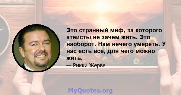 Это странный миф, за которого атеисты не зачем жить. Это наоборот. Нам нечего умереть. У нас есть все, для чего можно жить.