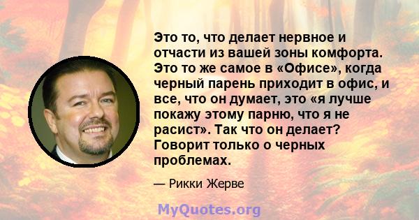 Это то, что делает нервное и отчасти из вашей зоны комфорта. Это то же самое в «Офисе», когда черный парень приходит в офис, и все, что он думает, это «я лучше покажу этому парню, что я не расист». Так что он делает?