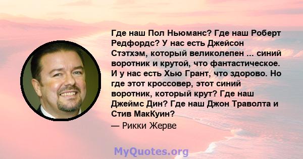 Где наш Пол Ньюманс? Где наш Роберт Редфордс? У нас есть Джейсон Стэтхэм, который великолепен ... синий воротник и крутой, что фантастическое. И у нас есть Хью Грант, что здорово. Но где этот кроссовер, этот синий