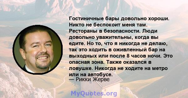 Гостиничные бары довольно хороши. Никто не беспокоит меня там. Рестораны в безопасности. Люди довольно уважительны, когда вы едите. Но то, что я никогда не делаю, так это ходить в оживленный бар на выходных или после 8