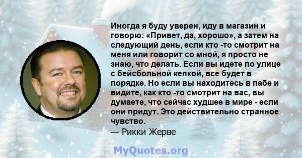 Иногда я буду уверен, иду в магазин и говорю: «Привет, да, хорошо», а затем на следующий день, если кто -то смотрит на меня или говорит со мной, я просто не знаю, что делать. Если вы идете по улице с бейсбольной кепкой, 