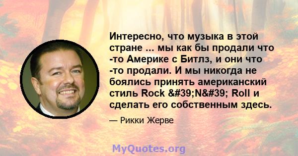 Интересно, что музыка в этой стране ... мы как бы продали что -то Америке с Битлз, и они что -то продали. И мы никогда не боялись принять американский стиль Rock 'N' Roll и сделать его собственным здесь.