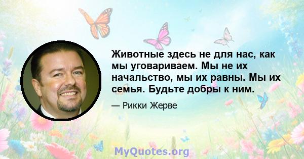 Животные здесь не для нас, как мы уговариваем. Мы не их начальство, мы их равны. Мы их семья. Будьте добры к ним.