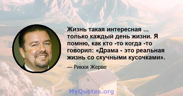 Жизнь такая интересная ... только каждый день жизни. Я помню, как кто -то когда -то говорил: «Драма - это реальная жизнь со скучными кусочками».