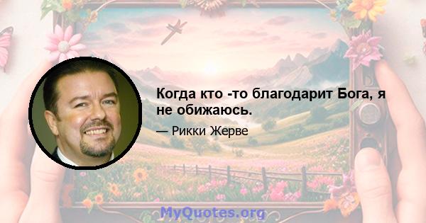 Когда кто -то благодарит Бога, я не обижаюсь.