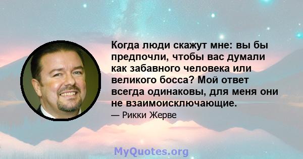 Когда люди скажут мне: вы бы предпочли, чтобы вас думали как забавного человека или великого босса? Мой ответ всегда одинаковы, для меня они не взаимоисключающие.