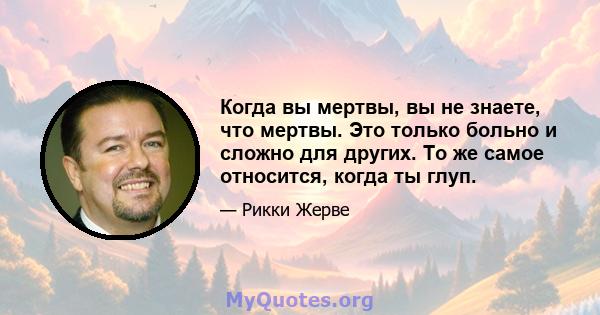 Когда вы мертвы, вы не знаете, что мертвы. Это только больно и сложно для других. То же самое относится, когда ты глуп.