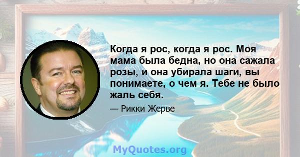 Когда я рос, когда я рос. Моя мама была бедна, но она сажала розы, и она убирала шаги, вы понимаете, о чем я. Тебе не было жаль себя.