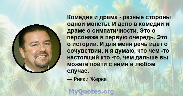 Комедия и драма - разные стороны одной монеты. И дело в комедии и драме о симпатичности. Это о персонаже в первую очередь. Это о истории. И для меня речь идет о сочувствии, и я думаю, что чем -то настоящий кто -то, чем