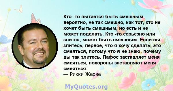 Кто -то пытается быть смешным, вероятно, не так смешно, как тот, кто не хочет быть смешным, но есть и не может поделать. Кто -то серьезно или злится, может быть смешным. Если вы злитесь, первое, что я хочу сделать, это