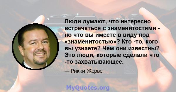 Люди думают, что интересно встречаться с знаменитостями - но что вы имеете в виду под «знаменитостью»? Кто -то, кого вы узнаете? Чем они известны? Это люди, которые сделали что -то захватывающее.