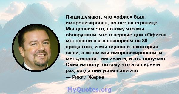 Люди думают, что «офис» был импровизирован, но все на странице. Мы делаем это, потому что мы обнаружили, что в первые дни «Офиса» мы пошли с его сценарием на 80 процентов, и мы сделали некоторые вещи, а затем мы