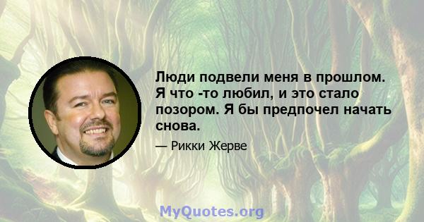 Люди подвели меня в прошлом. Я что -то любил, и это стало позором. Я бы предпочел начать снова.