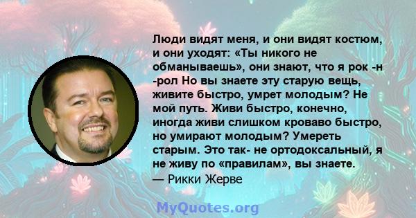 Люди видят меня, и они видят костюм, и они уходят: «Ты никого не обманываешь», они знают, что я рок -н -рол Но вы знаете эту старую вещь, живите быстро, умрет молодым? Не мой путь. Живи быстро, конечно, иногда живи