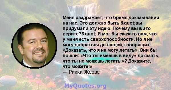 Меня раздражает, что бремя доказывания на нас. Это должно быть "вы придумали эту идею. Почему вы в это верите?" Я мог бы сказать вам, что у меня есть сверхспособности. Но я не могу добраться до людей,