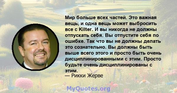 Мир больше всех частей. Это важная вещь, и одна вещь может выбросить все с Kilter. И вы никогда не должны отпускать себя. Вы отпустите себя по ошибке. Так что вы не должны делать это сознательно. Вы должны быть выше