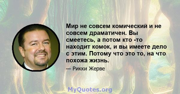 Мир не совсем комический и не совсем драматичен. Вы смеетесь, а потом кто -то находит комок, и вы имеете дело с этим. Потому что это то, на что похожа жизнь.