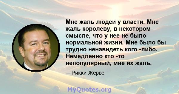 Мне жаль людей у ​​власти. Мне жаль королеву, в некотором смысле, что у нее не было нормальной жизни. Мне было бы трудно ненавидеть кого -либо. Немедленно кто -то непопулярный, мне их жаль.